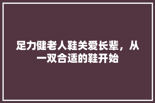 足力健老人鞋关爱长辈，从一双合适的鞋开始  第1张