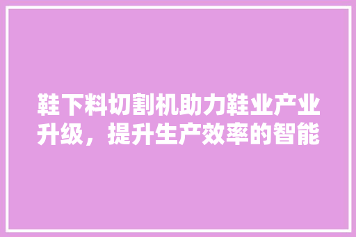 鞋下料切割机助力鞋业产业升级，提升生产效率的智能利器  第1张