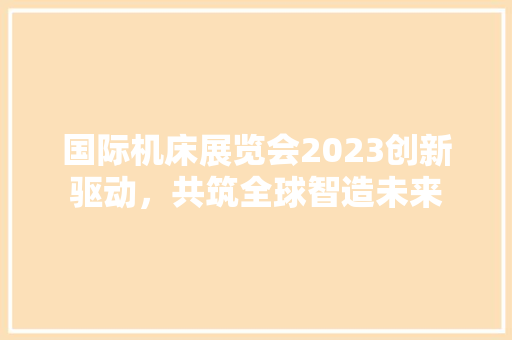 国际机床展览会2023创新驱动，共筑全球智造未来