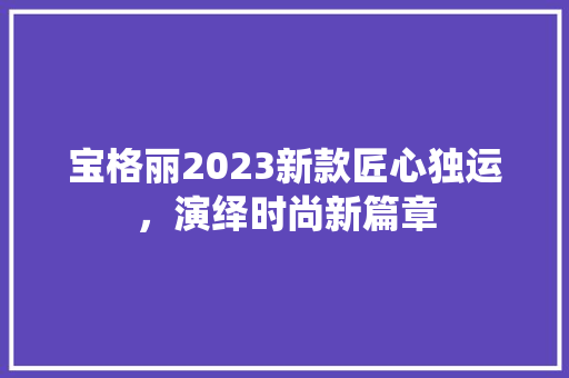 宝格丽2023新款匠心独运，演绎时尚新篇章