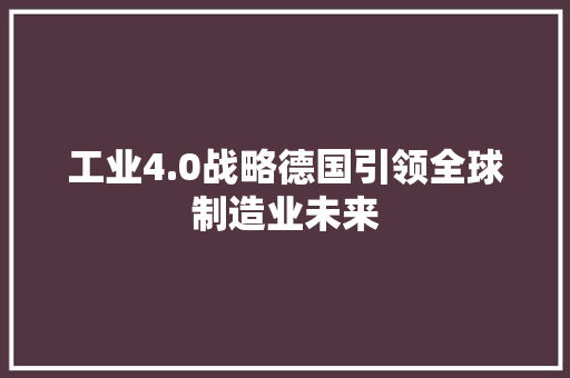 工业4.0战略德国引领全球制造业未来