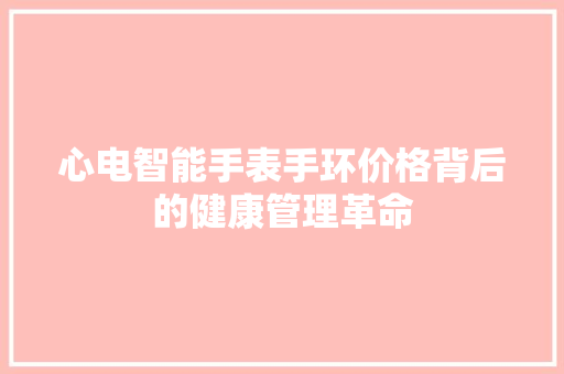 心电智能手表手环价格背后的健康管理革命  第1张