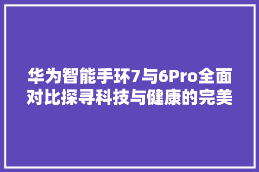 华为智能手环7与6Pro全面对比探寻科技与健康的完美融合  第1张