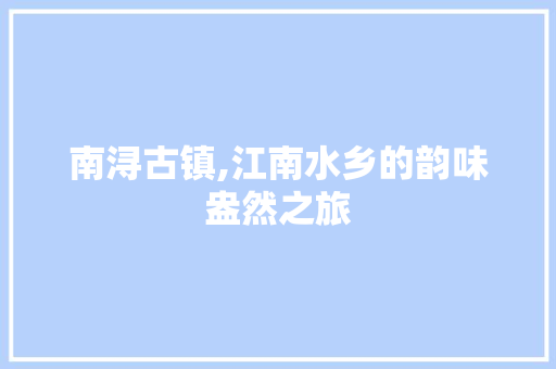 南浔古镇,江南水乡的韵味盎然之旅