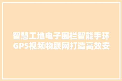 智慧工地电子围栏智能手环GPS视频物联网打造高效安全的建筑工地新生态