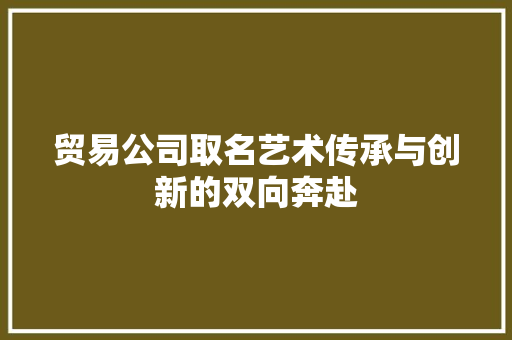 贸易公司取名艺术传承与创新的双向奔赴
