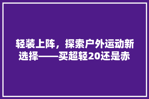 轻装上阵，探索户外运动新选择——买超轻20还是赤兔6