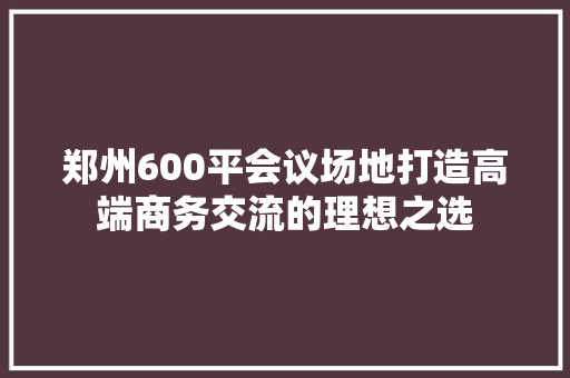 郑州600平会议场地打造高端商务交流的理想之选  第1张
