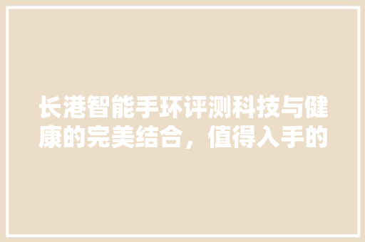 长港智能手环评测科技与健康的完美结合，值得入手的智能穿戴设备