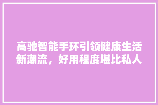 高驰智能手环引领健康生活新潮流，好用程度堪比私人健康管家