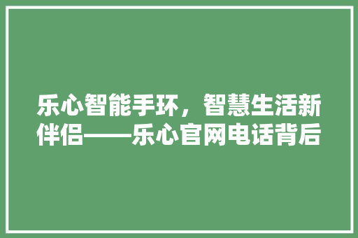 乐心智能手环，智慧生活新伴侣——乐心官网电话背后的品牌故事