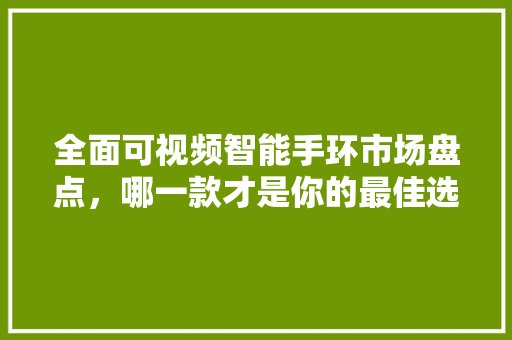 全面可视频智能手环市场盘点，哪一款才是你的最佳选择