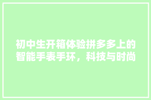 初中生开箱体验拼多多上的智能手表手环，科技与时尚的完美融合  第1张