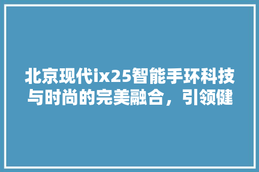 北京现代ix25智能手环科技与时尚的完美融合，引领健康生活新潮流