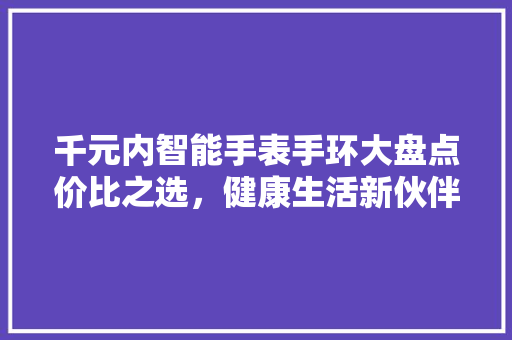 千元内智能手表手环大盘点价比之选，健康生活新伙伴