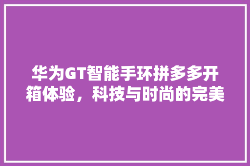 华为GT智能手环拼多多开箱体验，科技与时尚的完美融合