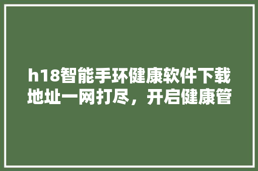 h18智能手环健康软件下载地址一网打尽，开启健康管理新时代！
