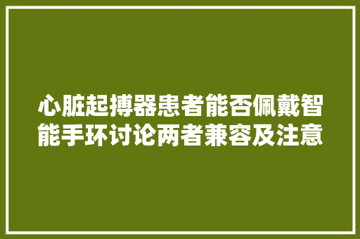心脏起搏器患者能否佩戴智能手环讨论两者兼容及注意事项