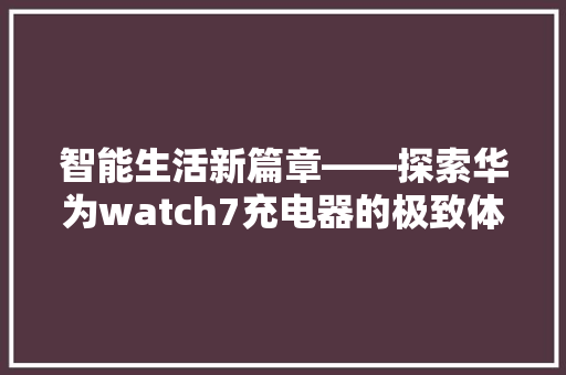 智能生活新篇章——探索华为watch7充电器的极致体验