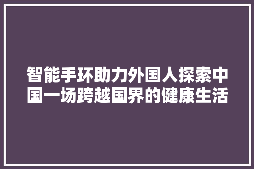 智能手环助力外国人探索中国一场跨越国界的健康生活革命