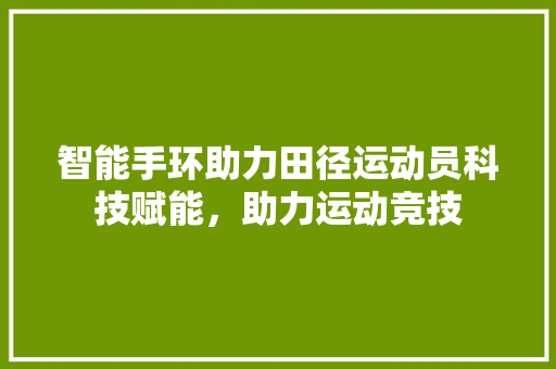 智能手环助力田径运动员科技赋能，助力运动竞技