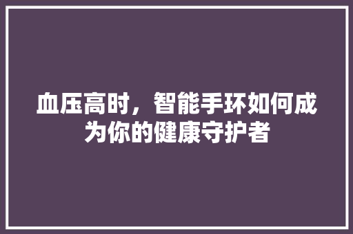 血压高时，智能手环如何成为你的健康守护者  第1张