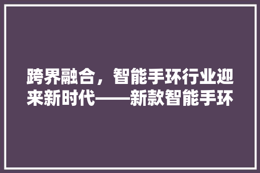 跨界融合，智能手环行业迎来新时代——新款智能手环通用