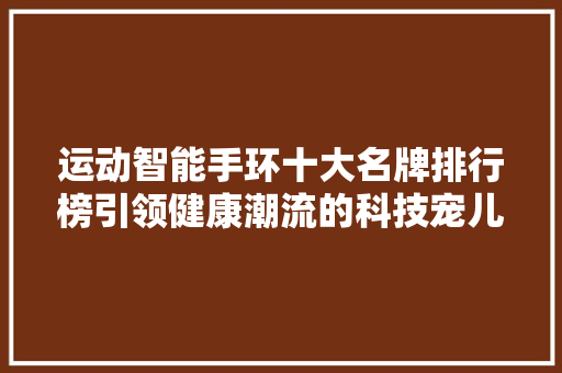 运动智能手环十大名牌排行榜引领健康潮流的科技宠儿  第1张