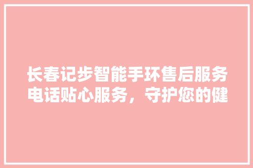 长春记步智能手环售后服务电话贴心服务，守护您的健康生活