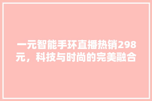 一元智能手环直播热销298元，科技与时尚的完美融合