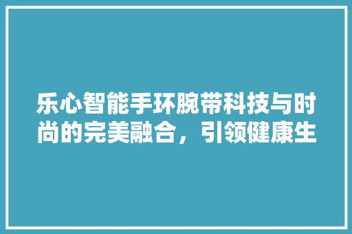 乐心智能手环腕带科技与时尚的完美融合，引领健康生活新潮流