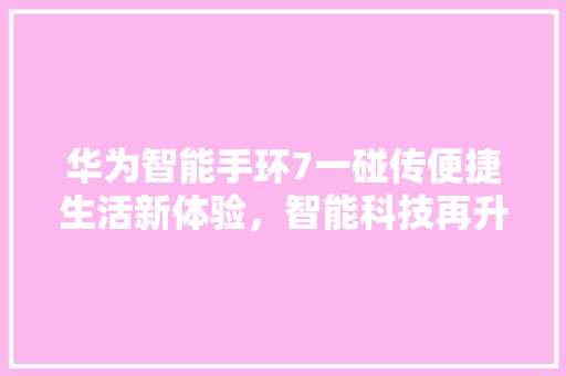 华为智能手环7一碰传便捷生活新体验，智能科技再升级