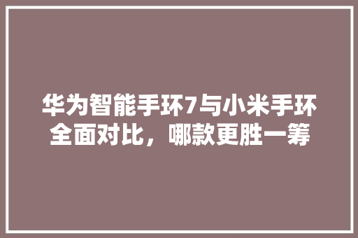 华为智能手环7与小米手环全面对比，哪款更胜一筹
