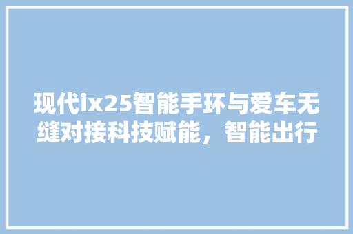 现代ix25智能手环与爱车无缝对接科技赋能，智能出行新体验