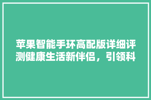 苹果智能手环高配版详细评测健康生活新伴侣，引领科技潮流  第1张