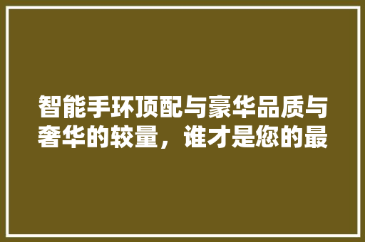 智能手环顶配与豪华品质与奢华的较量，谁才是您的最佳选择