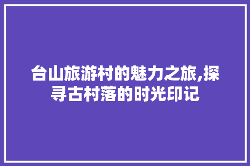 台山旅游村的魅力之旅,探寻古村落的时光印记