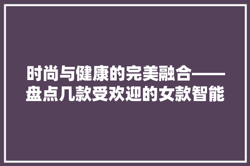 时尚与健康的完美融合——盘点几款受欢迎的女款智能手环手表