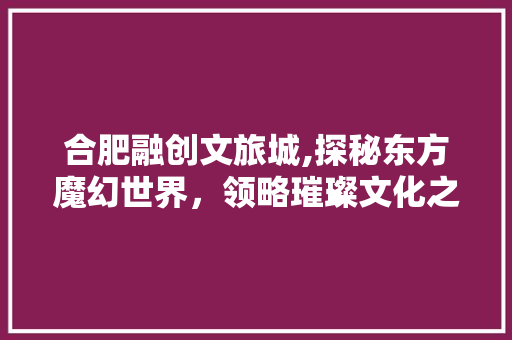 合肥融创文旅城,探秘东方魔幻世界，领略璀璨文化之光