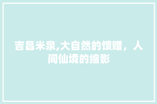 吉昌米泉,大自然的馈赠，人间仙境的缩影