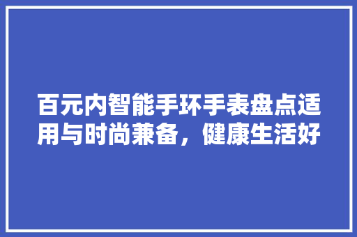 百元内智能手环手表盘点适用与时尚兼备，健康生活好伴侣