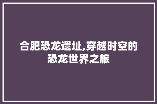 合肥恐龙遗址,穿越时空的恐龙世界之旅