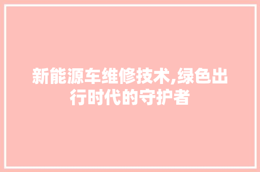 新能源车维修技术,绿色出行时代的守护者