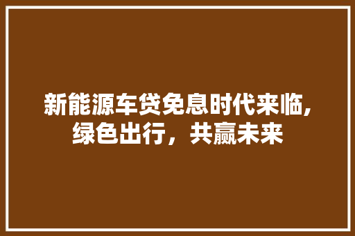 新能源车贷免息时代来临,绿色出行，共赢未来