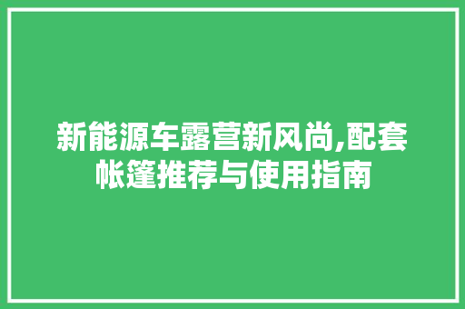 新能源车露营新风尚,配套帐篷推荐与使用指南