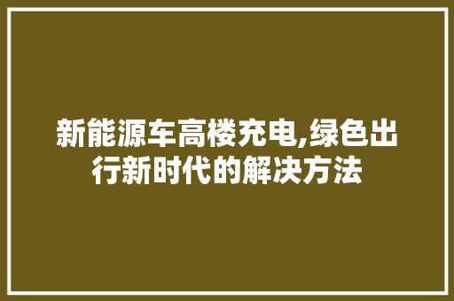 新能源车高楼充电,绿色出行新时代的解决方法