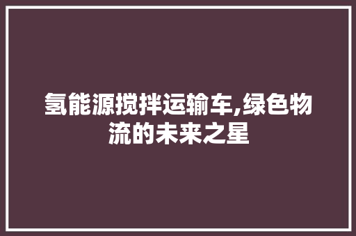 氢能源搅拌运输车,绿色物流的未来之星