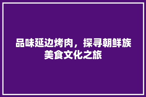 品味延边烤肉，探寻朝鲜族美食文化之旅