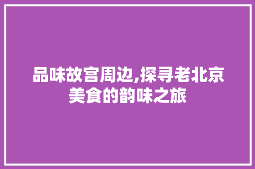 品味故宫周边,探寻老北京美食的韵味之旅