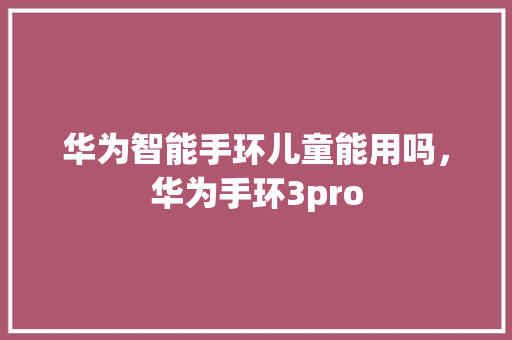 华为智能手环儿童能用吗，华为手环3pro